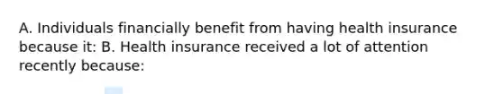 A. Individuals financially benefit from having health insurance because​ it: B. Health insurance received a lot of attention recently​ because: