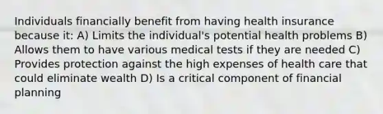 Individuals financially benefit from having health insurance because​ it: A) Limits the individual's potential health problems B) Allows them to have various medical tests if they are needed C) Provides protection against the high expenses of health care that could eliminate wealth D) Is a critical component of financial planning