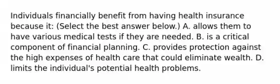 Individuals financially benefit from having health insurance because​ it: ​(Select the best answer​ below.) A. allows them to have various medical tests if they are needed. B. is a critical component of financial planning. C. provides protection against the high expenses of health care that could eliminate wealth. D. limits the​ individual's potential health problems.