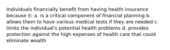 Individuals financially benefit from having health insurance because it: a. is a critical component of financial planning b. allows them to have various medical tests if they are needed c. limits the individual's potential health problems d. provides protection against the high expenses of health care that could eliminate wealth