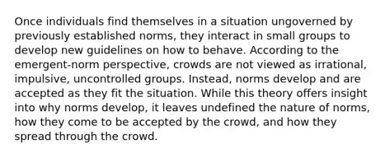 Once individuals find themselves in a situation ungoverned by previously established norms, they interact in small groups to develop new guidelines on how to behave. According to the emergent-norm perspective, crowds are not viewed as irrational, impulsive, uncontrolled groups. Instead, norms develop and are accepted as they fit the situation. While this theory offers insight into why norms develop, it leaves undefined the nature of norms, how they come to be accepted by the crowd, and how they spread through the crowd.