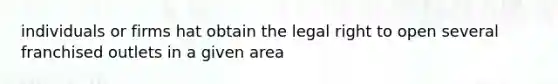 individuals or firms hat obtain the legal right to open several franchised outlets in a given area