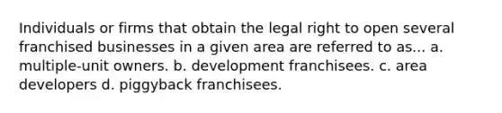 Individuals or firms that obtain the legal right to open several franchised businesses in a given area are referred to as... a. multiple-unit owners. b. development franchisees. c. area developers d. piggyback franchisees.