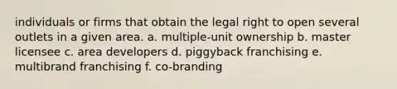 individuals or firms that obtain the legal right to open several outlets in a given area. a. multiple-unit ownership b. master licensee c. area developers d. piggyback franchising e. multibrand franchising f. co-branding