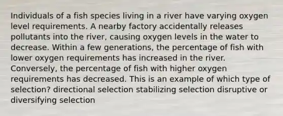 Individuals of a fish species living in a river have varying oxygen level requirements. A nearby factory accidentally releases pollutants into the river, causing oxygen levels in the water to decrease. Within a few generations, the percentage of fish with lower oxygen requirements has increased in the river. Conversely, the percentage of fish with higher oxygen requirements has decreased. This is an example of which type of selection? directional selection stabilizing selection disruptive or diversifying selection