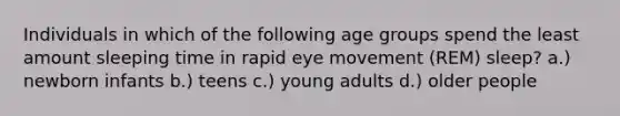 Individuals in which of the following age groups spend the least amount sleeping time in rapid eye movement (REM) sleep? a.) newborn infants b.) teens c.) young adults d.) older people