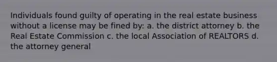 Individuals found guilty of operating in the real estate business without a license may be fined by: a. the district attorney b. the Real Estate Commission c. the local Association of REALTORS d. the attorney general