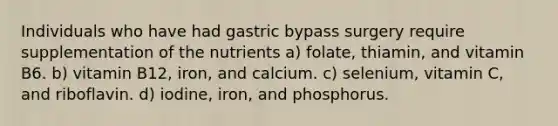 Individuals who have had gastric bypass surgery require supplementation of the nutrients a) folate, thiamin, and vitamin B6. b) vitamin B12, iron, and calcium. c) selenium, vitamin C, and riboflavin. d) iodine, iron, and phosphorus.