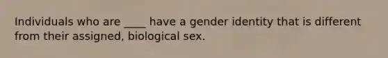 Individuals who are ____ have a gender identity that is different from their assigned, biological sex.