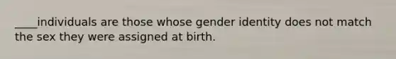 ____individuals are those whose gender identity does not match the sex they were assigned at birth.