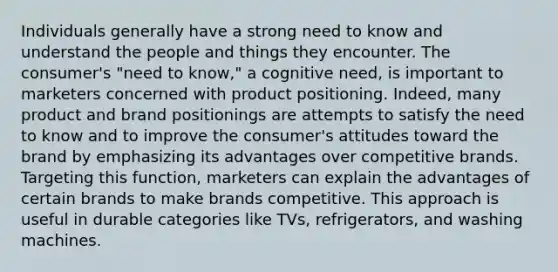 Individuals generally have a strong need to know and understand the people and things they encounter. The consumer's "need to know," a cognitive need, is important to marketers concerned with product positioning. Indeed, many product and brand positionings are attempts to satisfy the need to know and to improve the consumer's attitudes toward the brand by emphasizing its advantages over competitive brands. Targeting this function, marketers can explain the advantages of certain brands to make brands competitive. This approach is useful in durable categories like TVs, refrigerators, and washing machines.