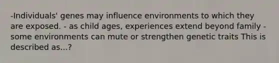 -Individuals' genes may influence environments to which they are exposed. - as child ages, experiences extend beyond family -some environments can mute or strengthen genetic traits This is described as...?