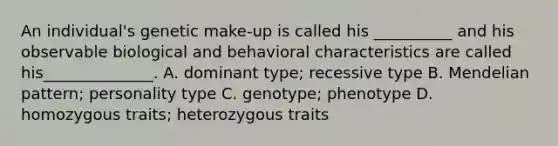 An individual's genetic make-up is called his __________ and his observable biological and behavioral characteristics are called his______________. A. dominant type; recessive type B. Mendelian pattern; personality type C. genotype; phenotype D. homozygous traits; heterozygous traits