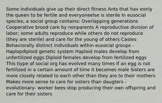 Some individuals give up their direct fitness Ants that hav eonly the queen to be fertile and everyoneelse is sterile In eusocial species, a social group contains: Overlapping generations Cooperative brood care by nonparents A reproductive division of labor; some adults reproduce while others do not reproduce (they are sterile) and care for the young of others Castes Behaviorally distinct individuals within eusocial groups -Haplopdiploid genetic system Haploid males develop from unfertilized eggs Diploid females develop from fertilized eggs This tiype of social org has evolved many times If an egg is not fertilized in a certain amount of time it becomes male Sisters are more closely related to each other than they are to their mothers Makes more sense to care for sisters than daugters -evolutionary- worker bees stop producing their own offspring and care for their sisters