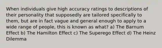 When individuals give high accuracy ratings to descriptions of their personality that supposedly are tailored specifically to them, but are in fact vague and general enough to apply to a wide range of people, this is known as what? a) The Barnum Effect b) The Hamilton Effect c) The Superego Effect d) The Heinz Dilemma