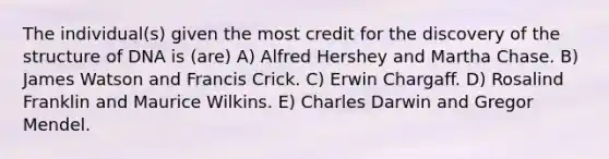 The individual(s) given the most credit for the discovery of the structure of DNA is (are) A) Alfred Hershey and Martha Chase. B) James Watson and Francis Crick. C) Erwin Chargaff. D) Rosalind Franklin and Maurice Wilkins. E) Charles Darwin and Gregor Mendel.