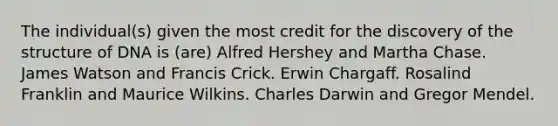 The individual(s) given the most credit for the discovery of the structure of DNA is (are) Alfred Hershey and Martha Chase. James Watson and Francis Crick. Erwin Chargaff. Rosalind Franklin and Maurice Wilkins. Charles Darwin and Gregor Mendel.