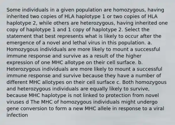 Some individuals in a given population are homozygous, having inherited two copies of HLA haplotype 1 or two copies of HLA haplotype 2, while others are heterozygous, having inherited one copy of haplotype 1 and 1 copy of haplotype 2. Select the statement that best represents what is likely to occur after the emergence of a novel and lethal virus in this population. a. Homozygous individuals are more likely to mount a successful immune response and survive as a result of the higher expression of one MHC allotype on their cell surface. b. Heterozygous individuals are more likely to mount a successful immune response and survive because they have a number of different MHC allotypes on their cell surface c. Both homozygous and heterozygous individuals are equally likely to survive, because MHC haplotype is not linked to protection from novel viruses d The MHC of homozygous individuals might undergo gene conversion to form a new MHC allele in response to a viral infection