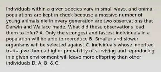 Individuals within a given species vary in small ways, and animal populations are kept in check because a massive number of young animals die in every generation are two observations that Darwin and Wallace made. What did these observations lead them to infer? A. Only the strongest and fastest individuals in a population will be able to reproduce B. Smaller and slower organisms will be selected against C. Individuals whose inherited traits give them a higher probability of surviving and reproducing in a given environment will leave more offspring than other individuals D. A, B, & C.