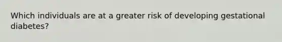 Which individuals are at a greater risk of developing gestational diabetes?