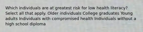 Which individuals are at greatest risk for low health literacy? Select all that apply. Older individuals College graduates Young adults Individuals with compromised health Individuals without a high school diploma