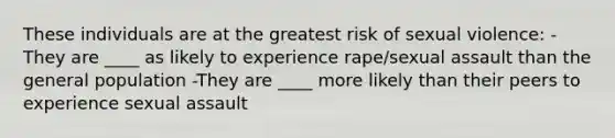 These individuals are at the greatest risk of sexual violence: -They are ____ as likely to experience rape/sexual assault than the general population -They are ____ more likely than their peers to experience sexual assault