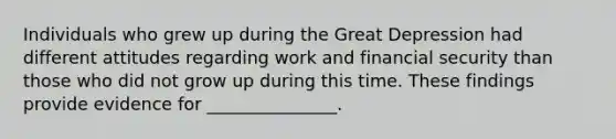 Individuals who grew up during the Great Depression had different attitudes regarding work and financial security than those who did not grow up during this time. These findings provide evidence for _______________.