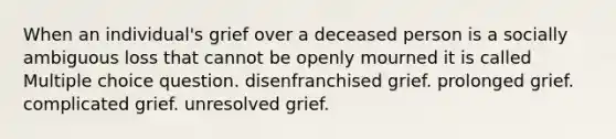 When an individual's grief over a deceased person is a socially ambiguous loss that cannot be openly mourned it is called Multiple choice question. disenfranchised grief. prolonged grief. complicated grief. unresolved grief.