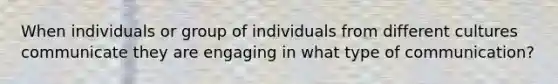 When individuals or group of individuals from different cultures communicate they are engaging in what type of communication?