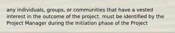 any individuals, groups, or communities that have a vested interest in the outcome of the project. must be identified by the Project Manager during the Initiation phase of the Project