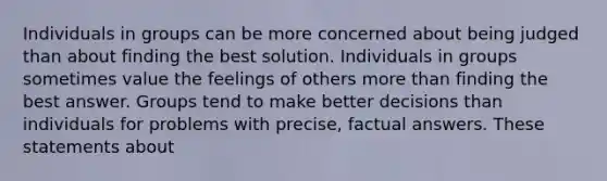 Individuals in groups can be more concerned about being judged than about finding the best solution. Individuals in groups sometimes value the feelings of others more than finding the best answer. Groups tend to make better decisions than individuals for problems with precise, factual answers. These statements about