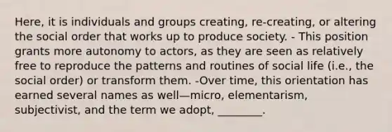 Here, it is individuals and groups creating, re-creating, or altering the social order that works up to produce society. - This position grants more autonomy to actors, as they are seen as relatively free to reproduce the patterns and routines of social life (i.e., the social order) or transform them. -Over time, this orientation has earned several names as well—micro, elementarism, subjectivist, and the term we adopt, ________.