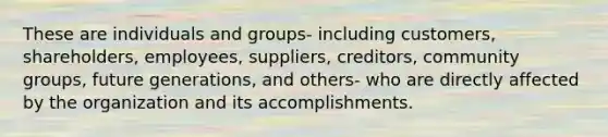 These are individuals and groups- including customers, shareholders, employees, suppliers, creditors, community groups, future generations, and others- who are directly affected by the organization and its accomplishments.