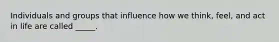 Individuals and groups that influence how we think, feel, and act in life are called _____.