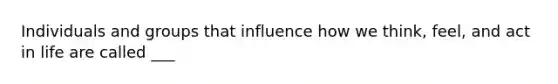 Individuals and groups that influence how we think, feel, and act in life are called ___