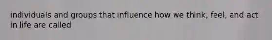 individuals and groups that influence how we think, feel, and act in life are called