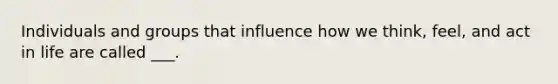 Individuals and groups that influence how we think, feel, and act in life are called ___.