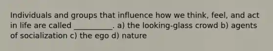 Individuals and groups that influence how we think, feel, and act in life are called __________. a) the looking-glass crowd b) agents of socialization c) the ego d) nature