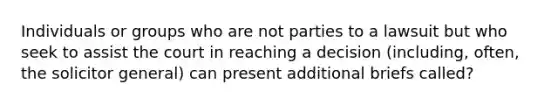 Individuals or groups who are not parties to a lawsuit but who seek to assist the court in reaching a decision (including, often, the solicitor general) can present additional briefs called?