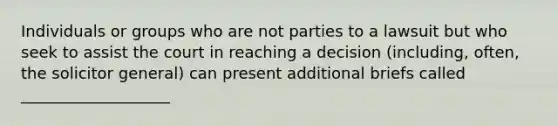 Individuals or groups who are not parties to a lawsuit but who seek to assist the court in reaching a decision (including, often, the solicitor general) can present additional briefs called ___________________