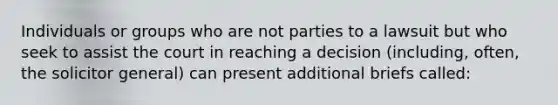 Individuals or groups who are not parties to a lawsuit but who seek to assist the court in reaching a decision (including, often, the solicitor general) can present additional briefs called: