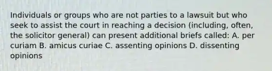 Individuals or groups who are not parties to a lawsuit but who seek to assist the court in reaching a decision (including, often, the solicitor general) can present additional briefs called: A. per curiam B. amicus curiae C. assenting opinions D. dissenting opinions