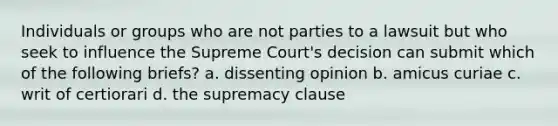 Individuals or groups who are not parties to a lawsuit but who seek to influence the Supreme Court's decision can submit which of the following briefs? a. dissenting opinion b. amicus curiae c. writ of certiorari d. the supremacy clause