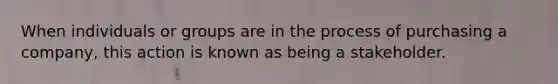 When individuals or groups are in the process of purchasing a company, this action is known as being a stakeholder.