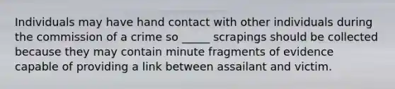 Individuals may have hand contact with other individuals during the commission of a crime so _____ scrapings should be collected because they may contain minute fragments of evidence capable of providing a link between assailant and victim.