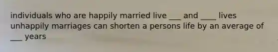 individuals who are happily married live ___ and ____ lives unhappily marriages can shorten a persons life by an average of ___ years