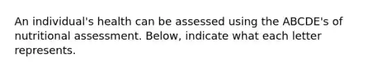 An individual's health can be assessed using the ABCDE's of nutritional assessment. Below, indicate what each letter represents.
