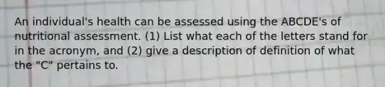 An individual's health can be assessed using the ABCDE's of nutritional assessment. (1) List what each of the letters stand for in the acronym, and (2) give a description of definition of what the "C" pertains to.