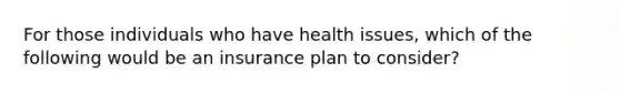 For those individuals who have health issues, which of the following would be an insurance plan to consider?