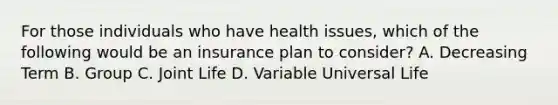 For those individuals who have health issues, which of the following would be an insurance plan to consider? A. Decreasing Term B. Group C. Joint Life D. Variable Universal Life